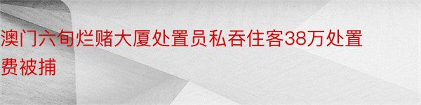 澳门六旬烂赌大厦处置员私吞住客38万处置费被捕