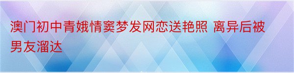 澳门初中青娥情窦梦发网恋送艳照 离异后被男友溜达