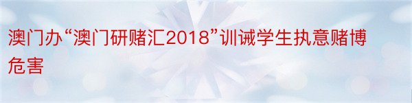 澳门办“澳门研赌汇2018”训诫学生执意赌博危害