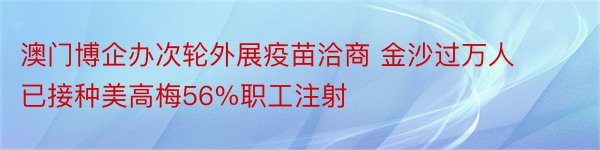 澳门博企办次轮外展疫苗洽商 金沙过万人已接种美高梅56%职工注射