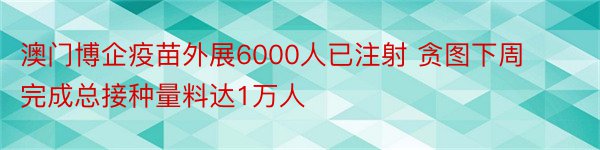 澳门博企疫苗外展6000人已注射 贪图下周完成总接种量料达1万人