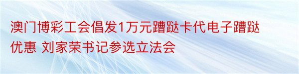 澳门博彩工会倡发1万元蹧跶卡代电子蹧跶优惠 刘家荣书记参选立法会