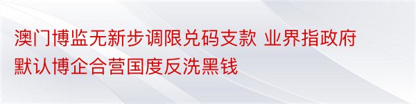 澳门博监无新步调限兑码支款 业界指政府默认博企合营国度反洗黑钱