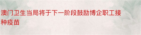 澳门卫生当局将于下一阶段鼓励博企职工接种疫苗