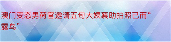 澳门变态男荷官邀请五旬大姨襄助拍照已而“露鸟”