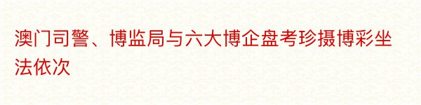 澳门司警、博监局与六大博企盘考珍摄博彩坐法依次