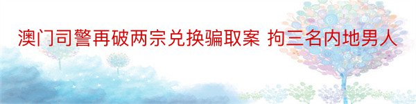 澳门司警再破两宗兑换骗取案 拘三名内地男人