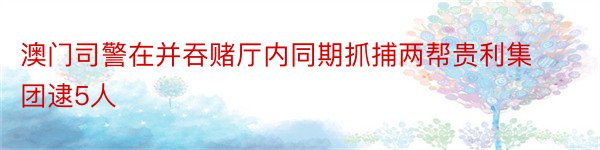 澳门司警在并吞赌厅内同期抓捕两帮贵利集团逮5人