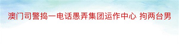 澳门司警捣一电话愚弄集团运作中心 拘两台男