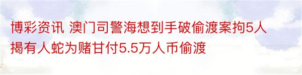 博彩资讯 澳门司警海想到手破偷渡案拘5人 揭有人蛇为赌甘付5.5万人币偷渡