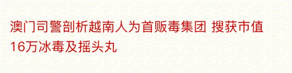 澳门司警剖析越南人为首贩毒集团 搜获市值16万冰毒及摇头丸