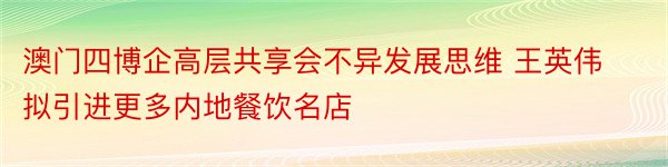 澳门四博企高层共享会不异发展思维 王英伟拟引进更多内地餐饮名店