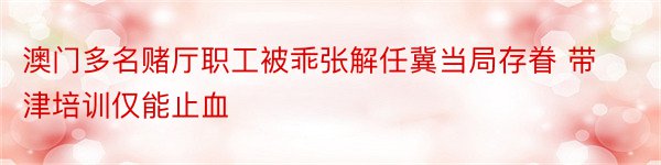 澳门多名赌厅职工被乖张解任冀当局存眷 带津培训仅能止血