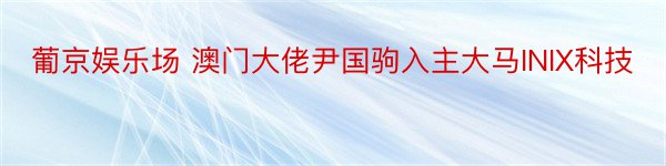 葡京娱乐场 澳门大佬尹国驹入主大马INIX科技