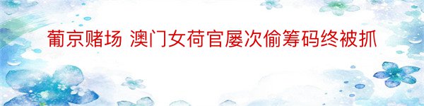 葡京赌场 澳门女荷官屡次偷筹码终被抓