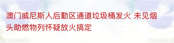 澳门威尼斯人后勤区通道垃圾桶发火 未见烟头助燃物列怀疑放火搞定