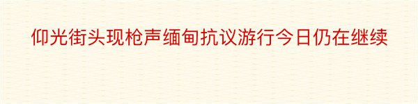 仰光街头现枪声缅甸抗议游行今日仍在继续