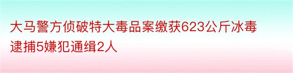 大马警方侦破特大毒品案缴获623公斤冰毒逮捕5嫌犯通缉2人