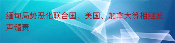 缅甸局势恶化联合国、美国、加拿大等相继发声谴责