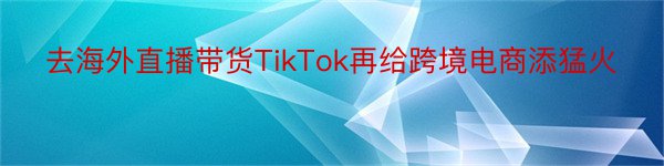 去海外直播带货TikTok再给跨境电商添猛火