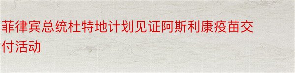 菲律宾总统杜特地计划见证阿斯利康疫苗交付活动