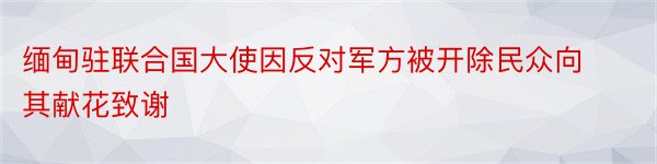 缅甸驻联合国大使因反对军方被开除民众向其献花致谢