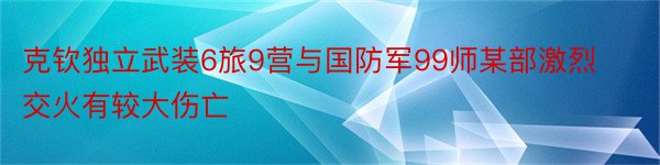 克钦独立武装6旅9营与国防军99师某部激烈交火有较大伤亡