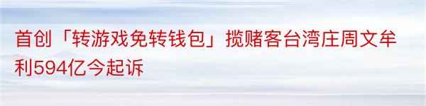 首创「转游戏免转钱包」揽赌客台湾庄周文牟利594亿今起诉