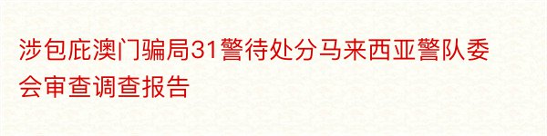 涉包庇澳门骗局31警待处分马来西亚警队委会审查调查报告