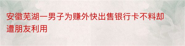 安徽芜湖一男子为赚外快出售银行卡不料却遭朋友利用