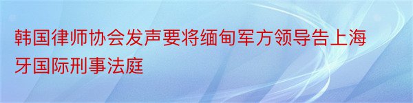 韩国律师协会发声要将缅甸军方领导告上海牙国际刑事法庭