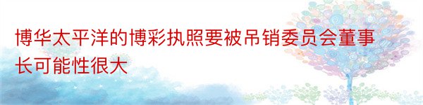 博华太平洋的博彩执照要被吊销委员会董事长可能性很大