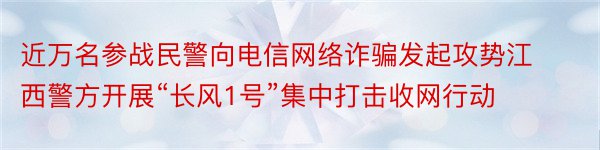 近万名参战民警向电信网络诈骗发起攻势江西警方开展“长风1号”集中打击收网行动