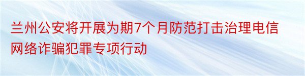 兰州公安将开展为期7个月防范打击治理电信网络诈骗犯罪专项行动