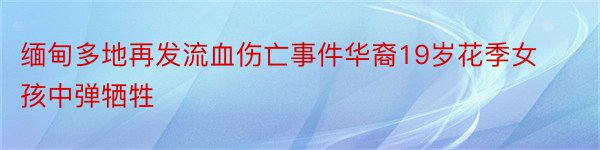 缅甸多地再发流血伤亡事件华裔19岁花季女孩中弹牺牲