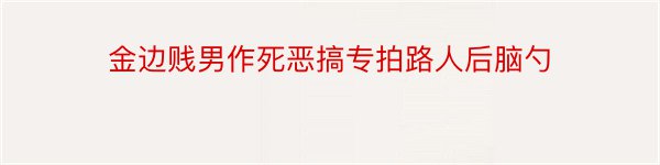 金边贱男作死恶搞专拍路人后脑勺