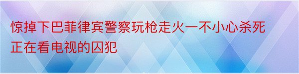 惊掉下巴菲律宾警察玩枪走火一不小心杀死正在看电视的囚犯