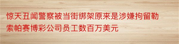 惊天丑闻警察被当街绑架原来是涉嫌拘留勒索帕赛博彩公司员工数百万美元