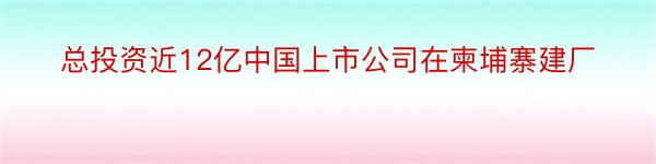 总投资近12亿中国上市公司在柬埔寨建厂