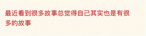 最近看到很多故事总觉得自己其实也是有很多的故事