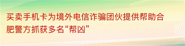 买卖手机卡为境外电信诈骗团伙提供帮助合肥警方抓获多名“帮凶”