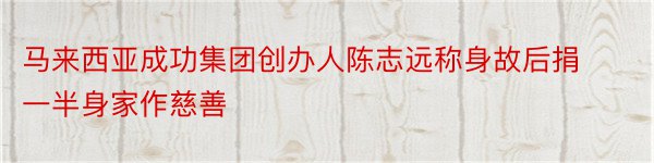 马来西亚成功集团创办人陈志远称身故后捐一半身家作慈善