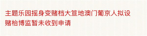 主题乐园摇身变赌档大笪地澳门葡京人拟设赌枱博监暂未收到申请