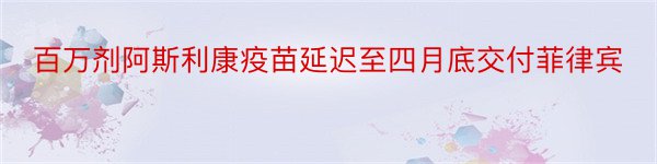 百万剂阿斯利康疫苗延迟至四月底交付菲律宾