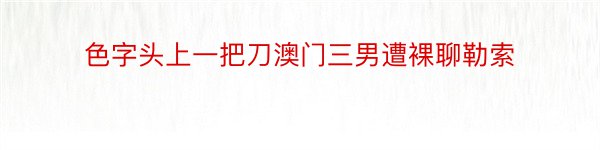 色字头上一把刀澳门三男遭裸聊勒索