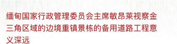 缅甸国家行政管理委员会主席敏昂莱视察金三角区域的边境重镇景栋的备用道路工程意义深远