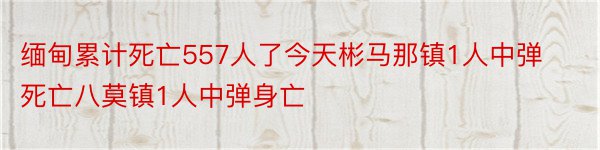 缅甸累计死亡557人了今天彬马那镇1人中弹死亡八莫镇1人中弹身亡