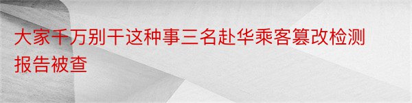 大家千万别干这种事三名赴华乘客篡改检测报告被查