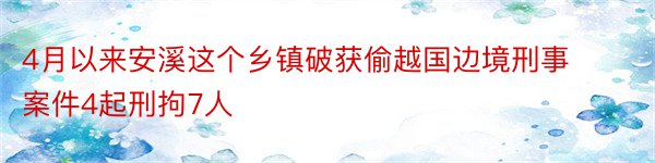 4月以来安溪这个乡镇破获偷越国边境刑事案件4起刑拘7人