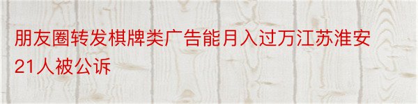 朋友圈转发棋牌类广告能月入过万江苏淮安21人被公诉